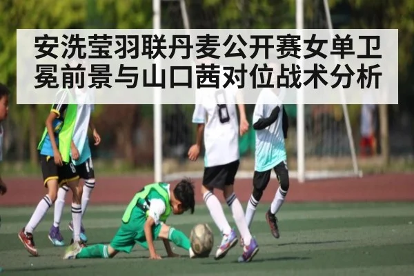 安洗莹羽联丹麦公开赛女单卫冕前景与山口茜对位战术分析
