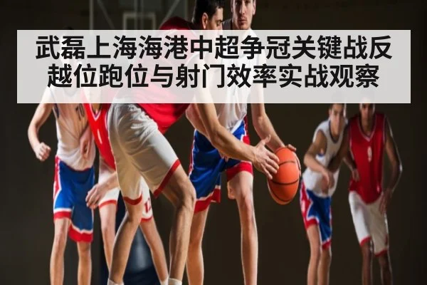 武磊上海海港中超争冠关键战反越位跑位与射门效率实战观察