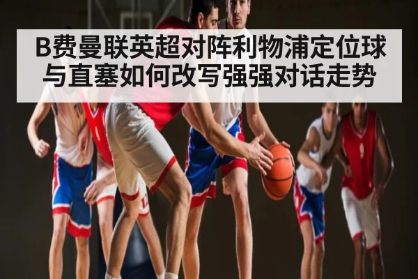 B费曼联英超对阵利物浦定位球与直塞如何改写强强对话走势